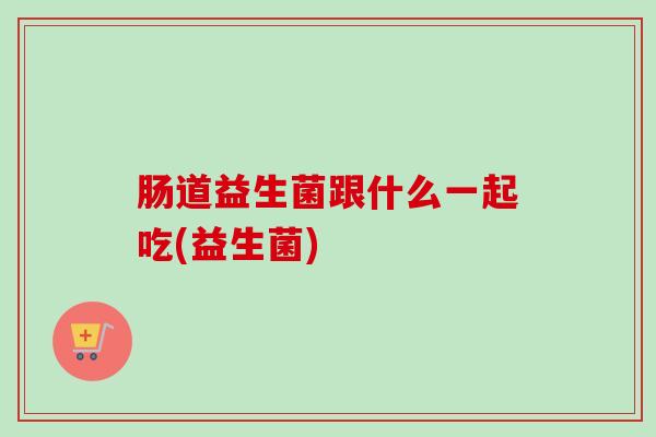 肠道益生菌跟什么一起吃(益生菌) 肠道益生菌跟什么一起吃(益生菌)