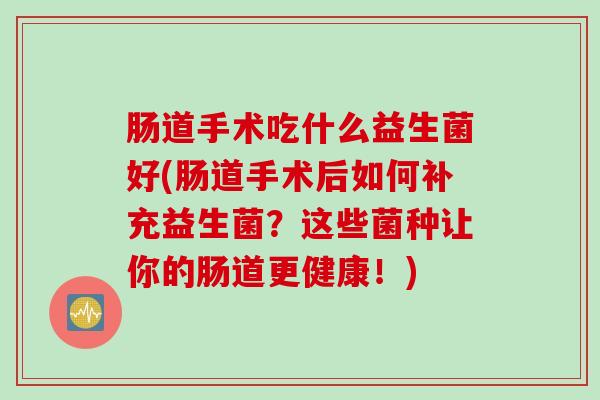 肠道手术吃什么益生菌好(肠道手术后如何补充益生菌?这些菌种让你的肠道更健康!) 肠道手术吃什么益生菌好(肠道手术后如何补充益生菌?这些菌种让你的肠道更健康!)