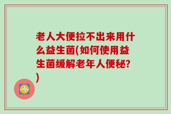 老人大便拉不出来用什么益生菌(如何使用益生菌缓解老年人?) 老人大便拉不出来用什么益生菌(如何使用益生菌缓解老年人?)