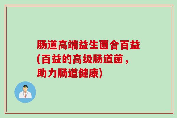 肠道高端益生菌合百益(百益的高级肠道菌,助力肠道健康) 肠道高端益生菌合百益(百益的高级肠道菌,助力肠道健康)