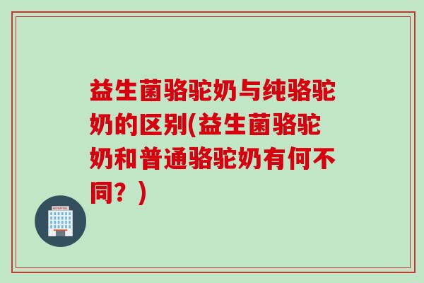 益生菌骆驼奶与纯骆驼奶的区别(益生菌骆驼奶和普通骆驼奶有何不同?) 益生菌骆驼奶与纯骆驼奶的区别(益生菌骆驼奶和普通骆驼奶有何不同?)
