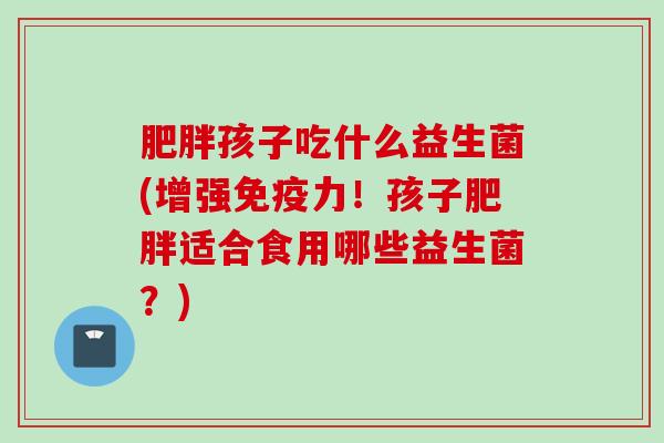 孩子吃什么益生菌(增强力！孩子适合食用哪些益生菌？)