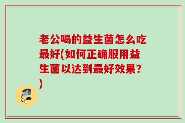 老公喝的益生菌怎么吃好(如何正确服用益生菌以达到好效果？)