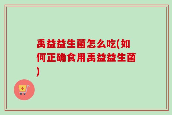 禹益益生菌怎么吃(如何正确食用禹益益生菌) 禹益益生菌怎么吃(如何正确食用禹益益生菌)