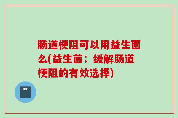 肠道梗阻可以用益生菌么(益生菌:缓解肠道梗阻的有效选择) 肠道梗阻可以用益生菌么(益生菌:缓解肠道梗阻的有效选择)