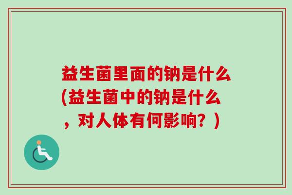 益生菌里面的钠是什么(益生菌中的钠是什么,对人体有何影响?) 益生菌里面的钠是什么(益生菌中的钠是什么,对人体有何影响?)