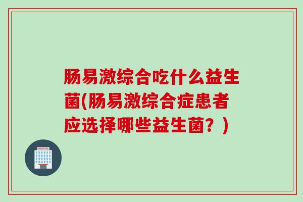 肠易激综合吃什么益生菌(肠易激综合症患者应选择哪些益生菌？)