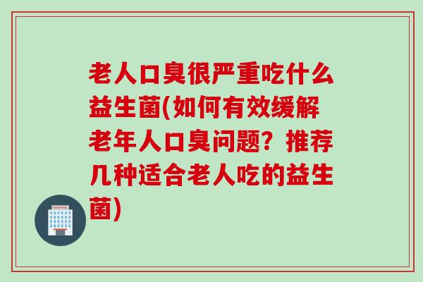 老人很严重吃什么益生菌(如何有效缓解老年人问题?推荐几种适合老人吃的益生菌) 老人很严重吃什么益生菌(如何有效缓解老年人问题?推荐几种适合老人吃的益生菌)