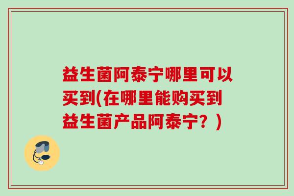 益生菌阿泰宁哪里可以买到(在哪里能购买到益生菌产品阿泰宁?) 益生菌阿泰宁哪里可以买到(在哪里能购买到益生菌产品阿泰宁?)