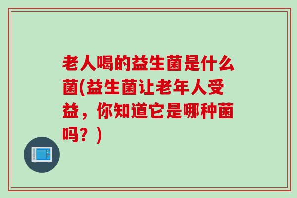 老人喝的益生菌是什么菌(益生菌让老年人受益,你知道它是哪种菌吗?) 老人喝的益生菌是什么菌(益生菌让老年人受益,你知道它是哪种菌吗?)
