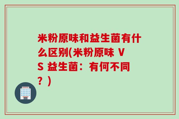 米粉原味和益生菌有什么区别(米粉原味 VS 益生菌:有何不同?) 米粉原味和益生菌有什么区别(米粉原味 VS 益生菌:有何不同?)