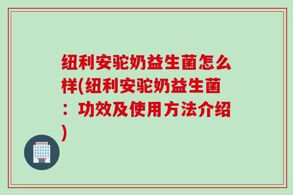 纽利安驼奶益生菌怎么样(纽利安驼奶益生菌：功效及使用方法介绍)