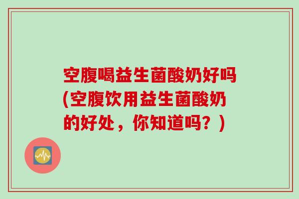 空腹喝益生菌酸奶好吗(空腹饮用益生菌酸奶的好处,你知道吗?) 空腹喝益生菌酸奶好吗(空腹饮用益生菌酸奶的好处,你知道吗?)