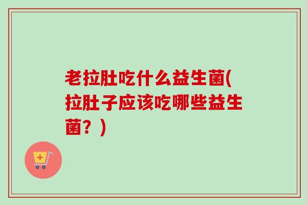 老拉肚吃什么益生菌(拉肚子应该吃哪些益生菌？)