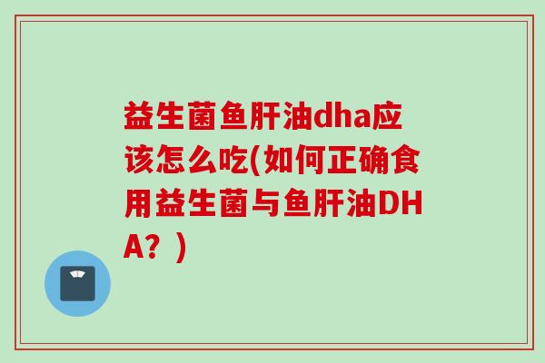 益生菌鱼油dha应该怎么吃(如何正确食用益生菌与鱼油DHA?) 益生菌鱼油dha应该怎么吃(如何正确食用益生菌与鱼油DHA?)