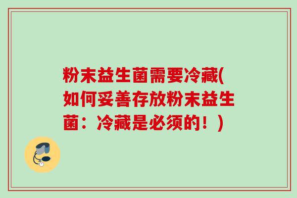 粉末益生菌需要冷藏(如何妥善存放粉末益生菌:冷藏是必须的!) 粉末益生菌需要冷藏(如何妥善存放粉末益生菌:冷藏是必须的!)