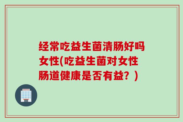 经常吃益生菌清肠好吗女性(吃益生菌对女性肠道健康是否有益?) 经常吃益生菌清肠好吗女性(吃益生菌对女性肠道健康是否有益?)