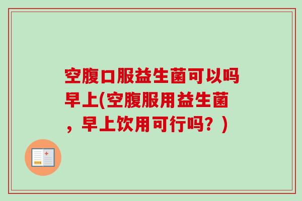 空腹口服益生菌可以吗早上(空腹服用益生菌，早上饮用可行吗？)