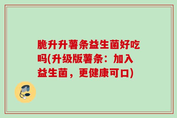 脆升升薯条益生菌好吃吗(升级版薯条：加入益生菌，更健康可口)