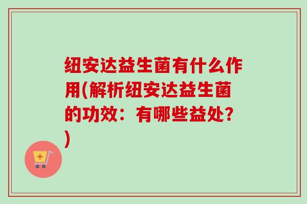 纽安达益生菌有什么作用(解析纽安达益生菌的功效:有哪些益处?) 纽安达益生菌有什么作用(解析纽安达益生菌的功效:有哪些益处?)