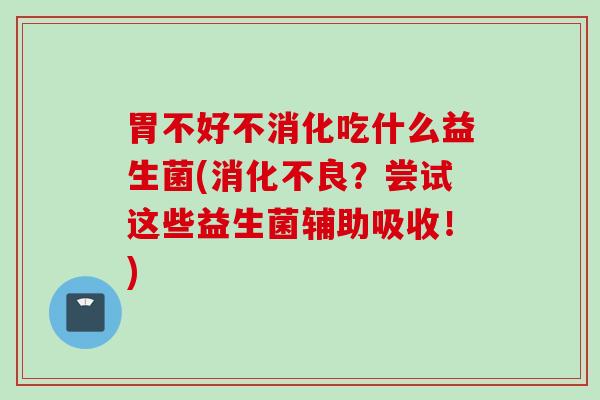 胃不好不消化吃什么益生菌(？尝试这些益生菌辅助吸收！)