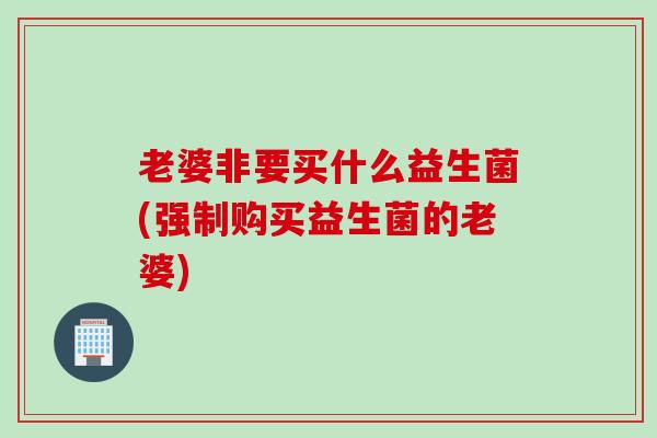 老婆非要买什么益生菌(强制购买益生菌的老婆)