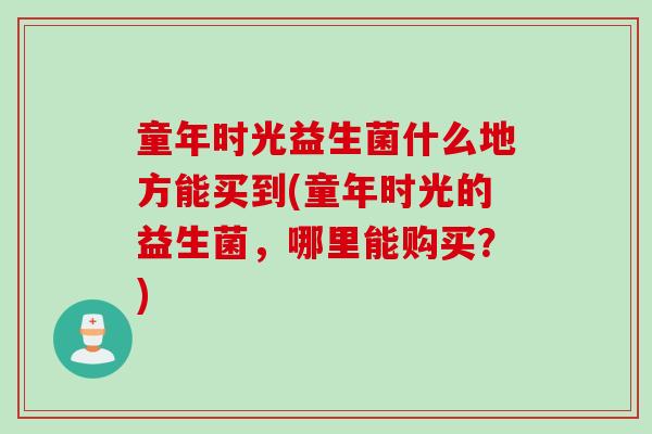 童年时光益生菌什么地方能买到(童年时光的益生菌,哪里能购买?) 童年时光益生菌什么地方能买到(童年时光的益生菌,哪里能购买?)