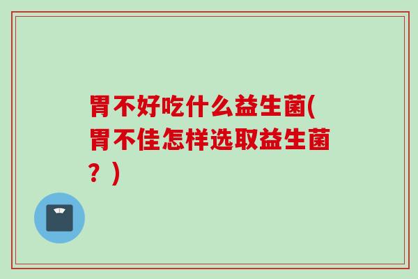 胃不好吃什么益生菌(胃不佳怎样选取益生菌?) 胃不好吃什么益生菌(胃不佳怎样选取益生菌?)