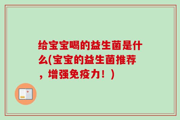 给宝宝喝的益生菌是什么(宝宝的益生菌推荐,增强力!) 给宝宝喝的益生菌是什么(宝宝的益生菌推荐,增强力!)
