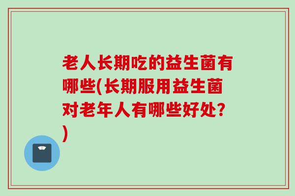 老人长期吃的益生菌有哪些(长期服用益生菌对老年人有哪些好处？)