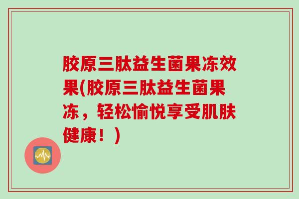 胶原三肽益生菌果冻效果(胶原三肽益生菌果冻，轻松愉悦享受健康！)