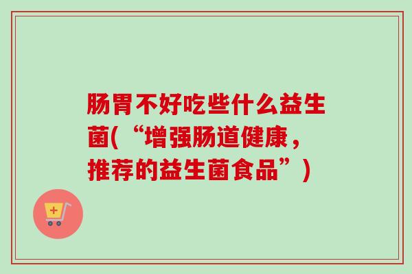 肠胃不好吃些什么益生菌(“增强肠道健康,推荐的益生菌食品”) 肠胃不好吃些什么益生菌(“增强肠道健康,推荐的益生菌食品”)