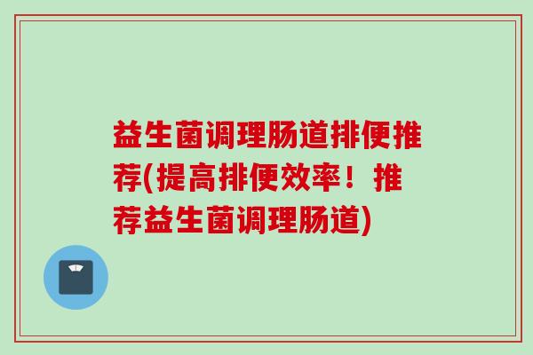 益生菌调理肠道排便推荐(提高排便效率！推荐益生菌调理肠道)