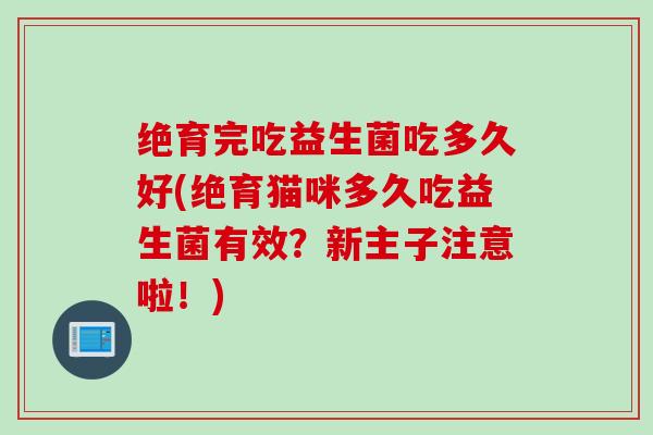 绝育完吃益生菌吃多久好(绝育猫咪多久吃益生菌有效？新主子注意啦！)