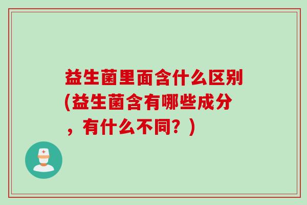 益生菌里面含什么区别(益生菌含有哪些成分,有什么不同?) 益生菌里面含什么区别(益生菌含有哪些成分,有什么不同?)