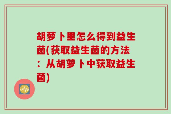 胡萝卜里怎么得到益生菌(获取益生菌的方法:从胡萝卜中获取益生菌) 胡萝卜里怎么得到益生菌(获取益生菌的方法:从胡萝卜中获取益生菌)