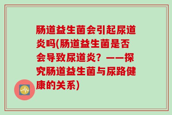 肠道益生菌会引起尿道炎吗(肠道益生菌是否会导致尿道炎?——探究肠道益生菌与尿路健康的关系) 肠道益生菌会引起尿道炎吗(肠道益生菌是否会导致尿道炎?——探究肠道益生菌与尿路健康的关系)