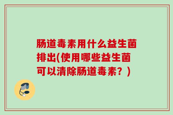 肠道毒素用什么益生菌排出(使用哪些益生菌可以清除肠道毒素?) 肠道毒素用什么益生菌排出(使用哪些益生菌可以清除肠道毒素?)