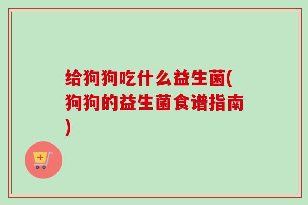 给狗狗吃什么益生菌(狗狗的益生菌食谱指南)