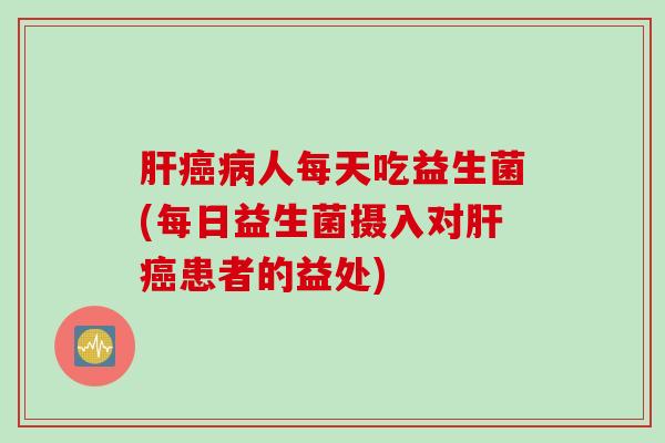肝癌病人每天吃益生菌(每日益生菌摄入对肝癌患者的益处)