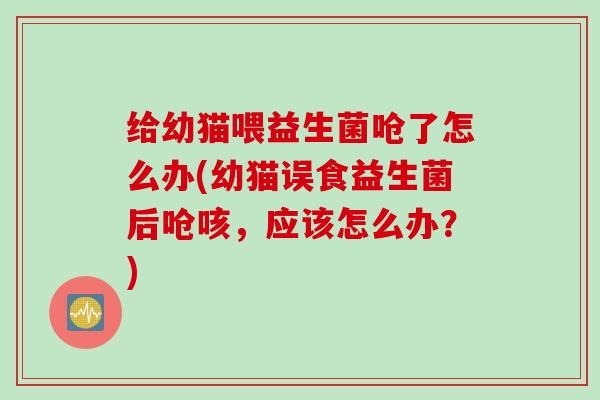 给幼猫喂益生菌呛了怎么办(幼猫误食益生菌后呛咳,应该怎么办?) 给幼猫喂益生菌呛了怎么办(幼猫误食益生菌后呛咳,应该怎么办?)