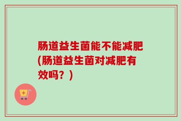肠道益生菌能不能(肠道益生菌对有效吗?) 肠道益生菌能不能(肠道益生菌对有效吗?)