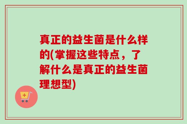 真正的益生菌是什么样的(掌握这些特点,了解什么是真正的益生菌理想型) 真正的益生菌是什么样的(掌握这些特点,了解什么是真正的益生菌理想型)