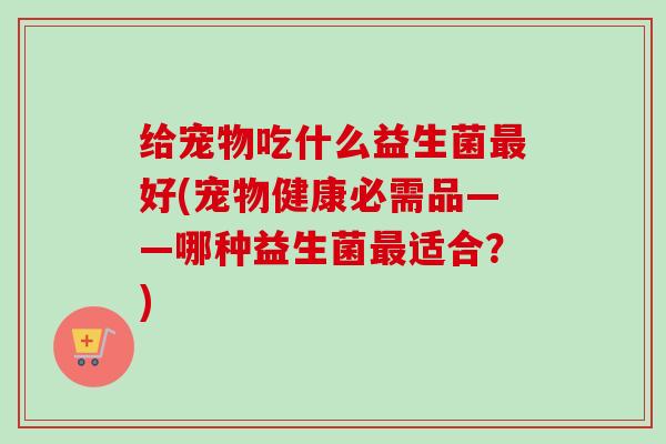 给宠物吃什么益生菌好(宠物健康必需品——哪种益生菌适合?) 给宠物吃什么益生菌好(宠物健康必需品——哪种益生菌适合?)