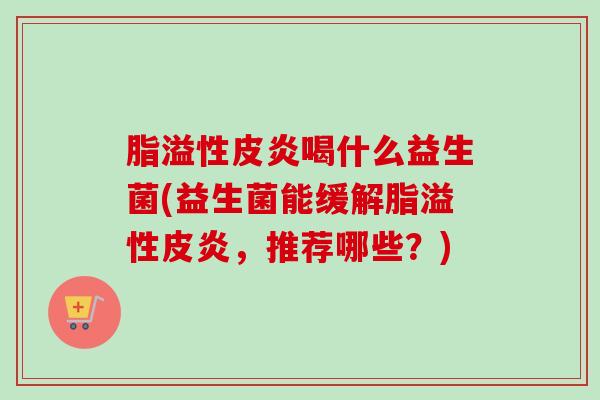 脂溢性皮炎喝什么益生菌(益生菌能缓解脂溢性皮炎，推荐哪些？)