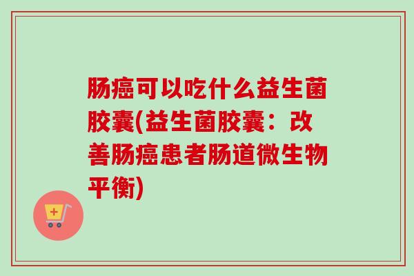 肠可以吃什么益生菌胶囊(益生菌胶囊:改善肠患者肠道微生物平衡) 肠可以吃什么益生菌胶囊(益生菌胶囊:改善肠患者肠道微生物平衡)