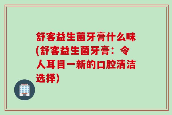 舒客益生菌牙膏什么味(舒客益生菌牙膏：令人耳目一新的口腔清洁选择)