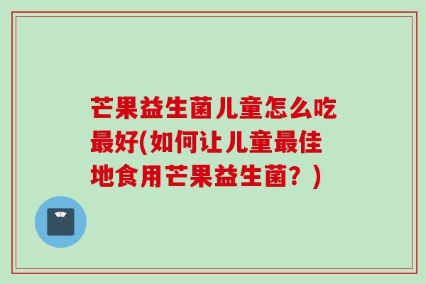 芒果益生菌儿童怎么吃好(如何让儿童佳地食用芒果益生菌?) 芒果益生菌儿童怎么吃好(如何让儿童佳地食用芒果益生菌?)