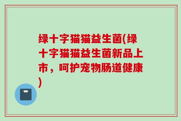 绿十字猫猫益生菌(绿十字猫猫益生菌新品上市，呵护宠物肠道健康)