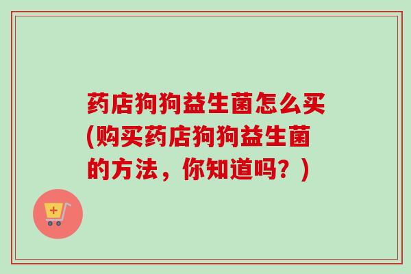 药店狗狗益生菌怎么买(购买药店狗狗益生菌的方法，你知道吗？)